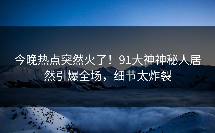 今晚热点突然火了！91大神神秘人居然引爆全场，细节太炸裂