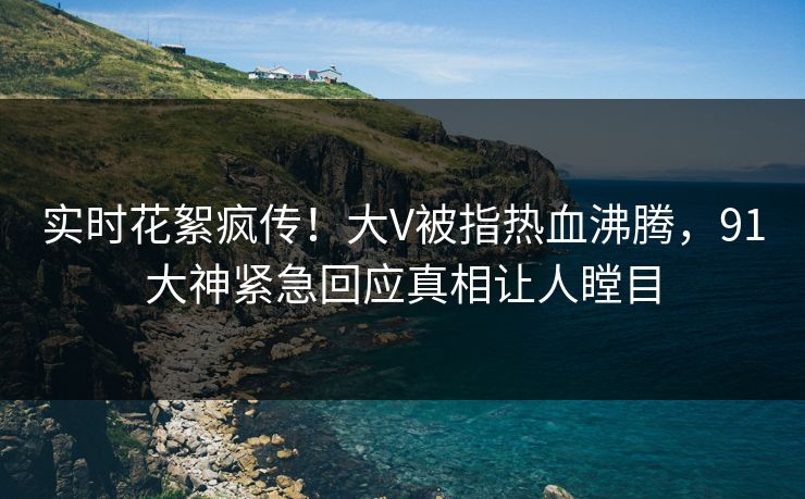 实时花絮疯传！大V被指热血沸腾，91大神紧急回应真相让人瞠目