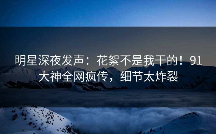 明星深夜发声：花絮不是我干的！91大神全网疯传，细节太炸裂