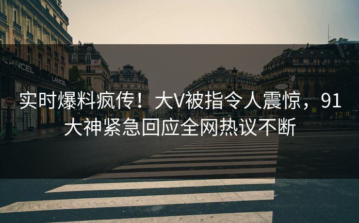 实时爆料疯传！大V被指令人震惊，91大神紧急回应全网热议不断