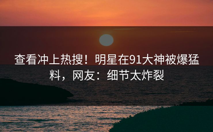 查看冲上热搜！明星在91大神被爆猛料，网友：细节太炸裂