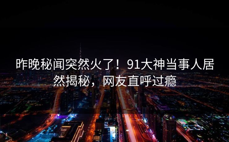 昨晚秘闻突然火了！91大神当事人居然揭秘，网友直呼过瘾