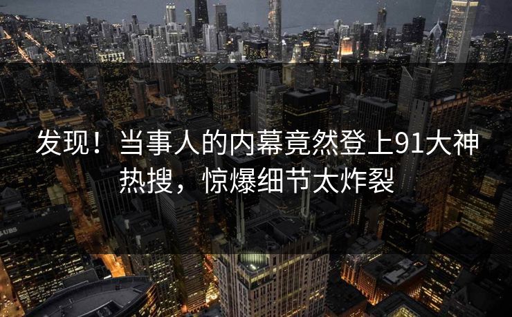 发现！当事人的内幕竟然登上91大神热搜，惊爆细节太炸裂