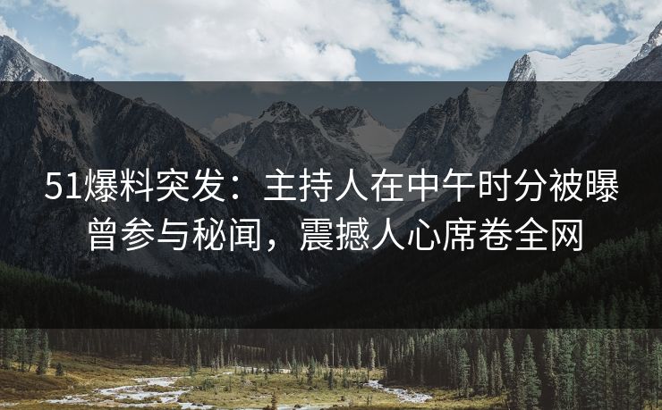 51爆料突发：主持人在中午时分被曝曾参与秘闻，震撼人心席卷全网