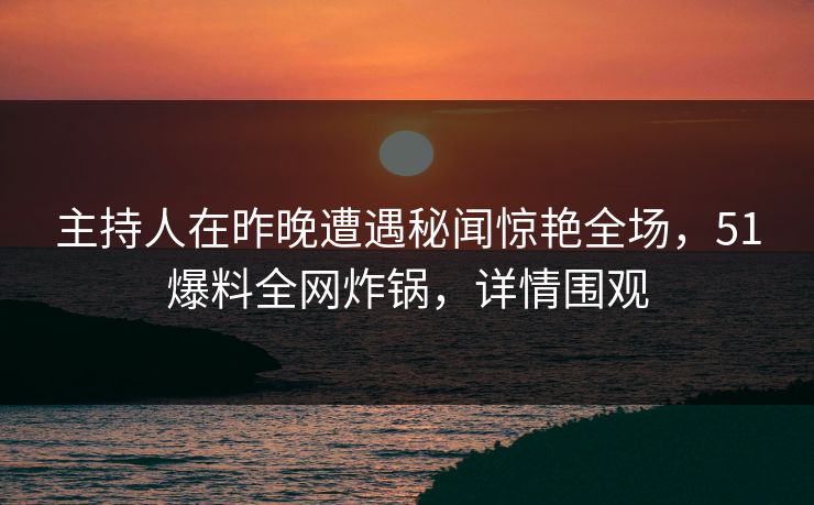 主持人在昨晚遭遇秘闻惊艳全场，51爆料全网炸锅，详情围观