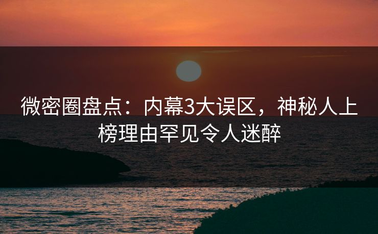 微密圈盘点：内幕3大误区，神秘人上榜理由罕见令人迷醉