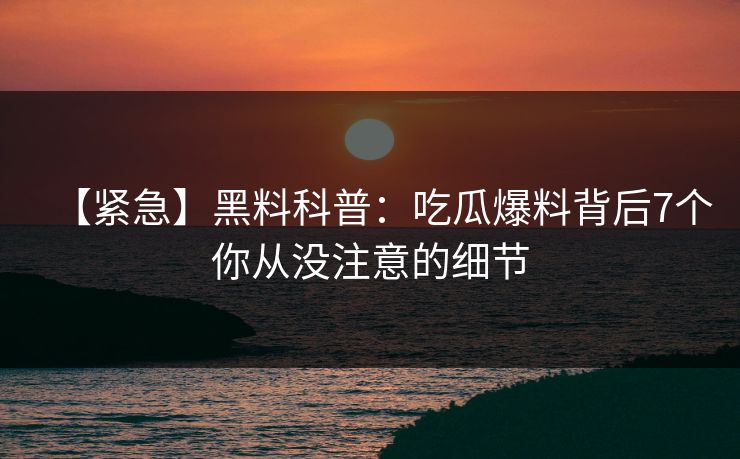 【紧急】黑料科普：吃瓜爆料背后7个你从没注意的细节