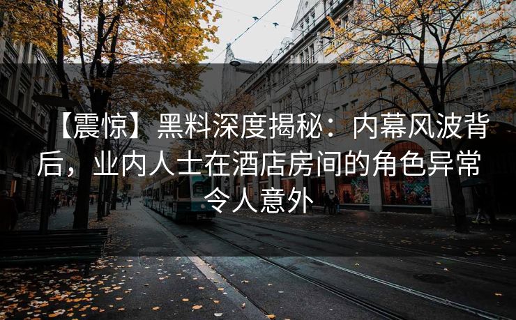 【震惊】黑料深度揭秘：内幕风波背后，业内人士在酒店房间的角色异常令人意外