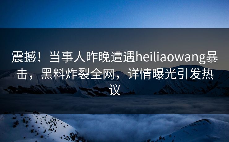 震撼！当事人昨晚遭遇heiliaowang暴击，黑料炸裂全网，详情曝光引发热议