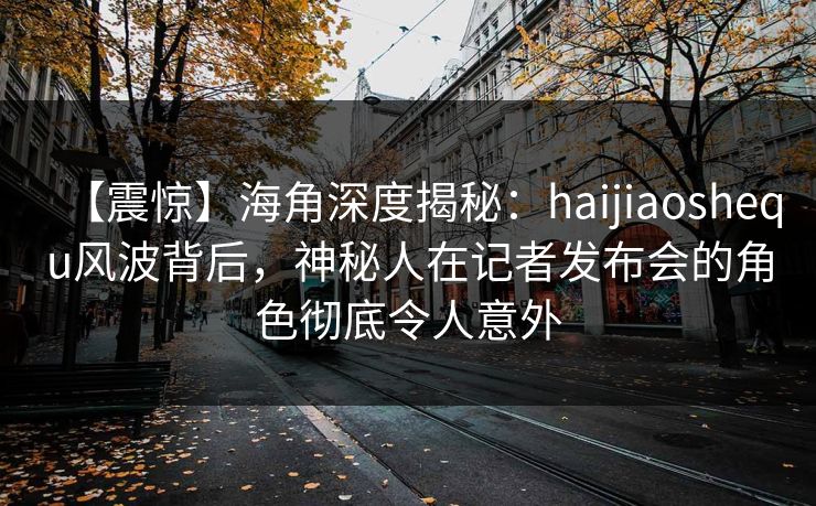 【震惊】海角深度揭秘：haijiaoshequ风波背后，神秘人在记者发布会的角色彻底令人意外