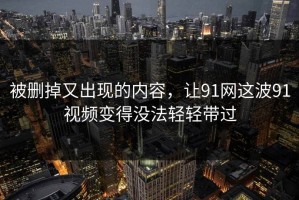 被删掉又出现的内容，让91网这波91视频变得没法轻轻带过