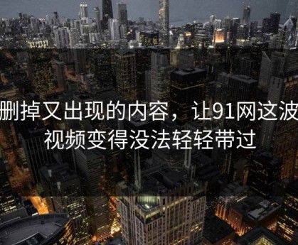 被删掉又出现的内容，让91网这波91视频变得没法轻轻带过