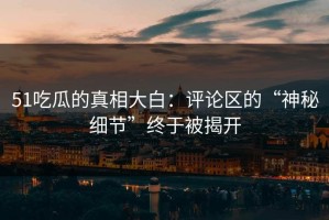 51吃瓜的真相大白：评论区的“神秘细节”终于被揭开