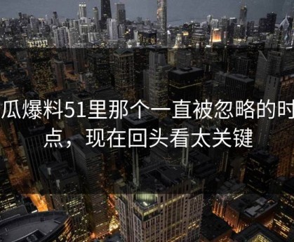 吃瓜爆料51里那个一直被忽略的时间点，现在回头看太关键