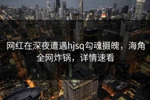 网红在深夜遭遇hjsq勾魂摄魄，海角全网炸锅，详情速看
