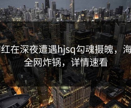网红在深夜遭遇hjsq勾魂摄魄，海角全网炸锅，详情速看