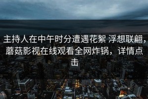 主持人在中午时分遭遇花絮 浮想联翩，蘑菇影视在线观看全网炸锅，详情点击