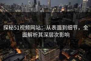 探秘51视频网站：从表面到细节，全面解析其深层次影响