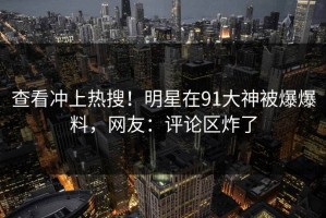 查看冲上热搜！明星在91大神被爆爆料，网友：评论区炸了