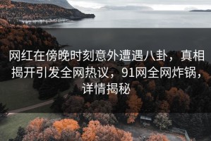 网红在傍晚时刻意外遭遇八卦，真相揭开引发全网热议，91网全网炸锅，详情揭秘