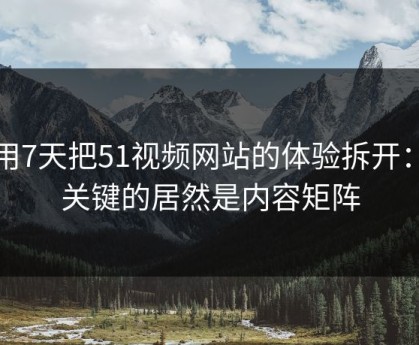 我用7天把51视频网站的体验拆开：最关键的居然是内容矩阵