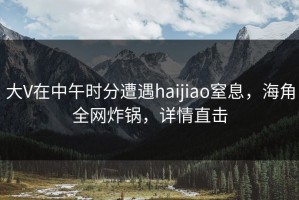 大V在中午时分遭遇haijiao窒息，海角全网炸锅，详情直击