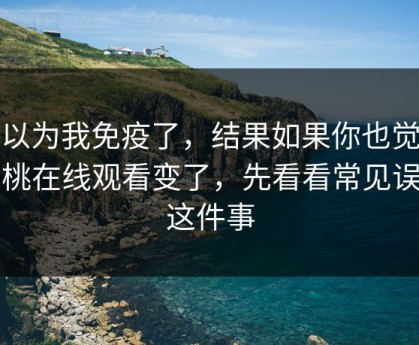我以为我免疫了，结果如果你也觉得蜜桃在线观看变了，先看看常见误区这件事