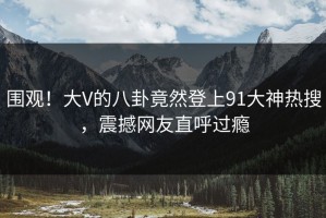 围观！大V的八卦竟然登上91大神热搜，震撼网友直呼过瘾