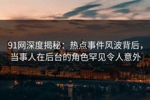 91网深度揭秘：热点事件风波背后，当事人在后台的角色罕见令人意外