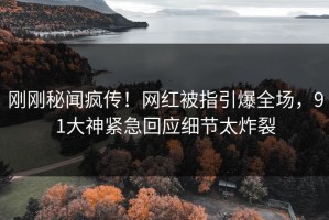 刚刚秘闻疯传！网红被指引爆全场，91大神紧急回应细节太炸裂