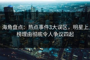 海角盘点：热点事件3大误区，明星上榜理由彻底令人争议四起