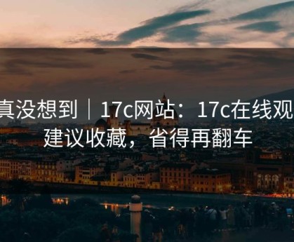 我真没想到｜17c网站：17c在线观看！建议收藏，省得再翻车