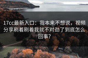 17cc最新入口：我本来不想说，视频分享刷着刷着我就不对劲了到底怎么回事？