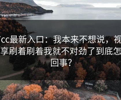 17cc最新入口：我本来不想说，视频分享刷着刷着我就不对劲了到底怎么回事？