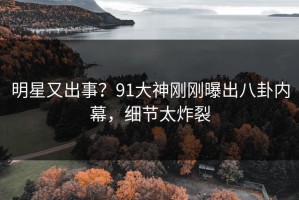 明星又出事？91大神刚刚曝出八卦内幕，细节太炸裂