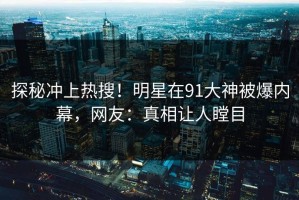 探秘冲上热搜！明星在91大神被爆内幕，网友：真相让人瞠目