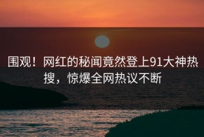 围观！网红的秘闻竟然登上91大神热搜，惊爆全网热议不断