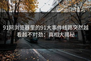 91网浏览器里的91大事件线路突然越看越不对劲：真相大揭秘