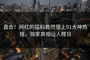 直击！网红的猛料竟然登上91大神热搜，独家真相让人瞠目
