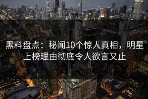 黑料盘点：秘闻10个惊人真相，明星上榜理由彻底令人欲言又止