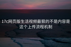 17c网页版生活视频最狠的不是内容是这个上传流程机制