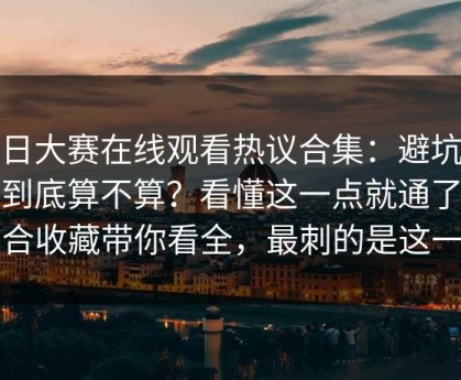 每日大赛在线观看热议合集：避坑清单到底算不算？看懂这一点就通了更适合收藏带你看全，最刺的是这一句