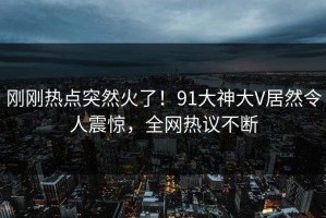 刚刚热点突然火了！91大神大V居然令人震惊，全网热议不断