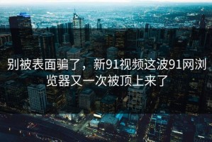 别被表面骗了，新91视频这波91网浏览器又一次被顶上来了