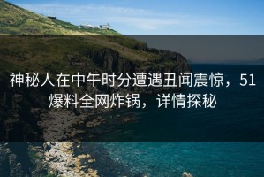 神秘人在中午时分遭遇丑闻震惊，51爆料全网炸锅，详情探秘