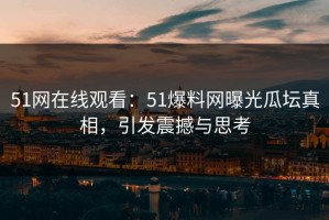 51网在线观看：51爆料网曝光瓜坛真相，引发震撼与思考
