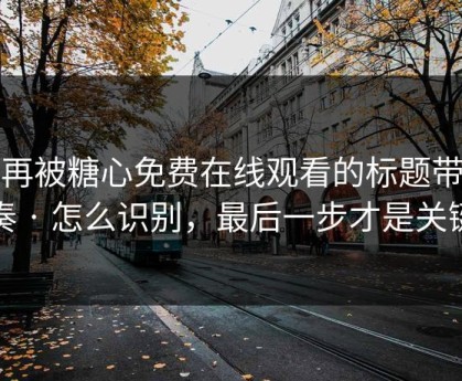 别再被糖心免费在线观看的标题带节奏 · 怎么识别，最后一步才是关键