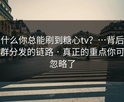 为什么你总能刷到糖心tv？…背后是社群分发的链路 · 真正的重点你可能忽略了