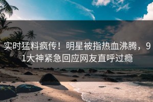实时猛料疯传！明星被指热血沸腾，91大神紧急回应网友直呼过瘾