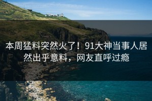 本周猛料突然火了！91大神当事人居然出乎意料，网友直呼过瘾